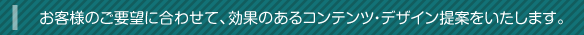 お客様のご要望に合わせて、効果のあるコンテンツ・デザイン提案をいたします。