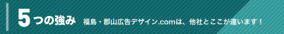 5つの強み 福島・郡山広告デザイン.COMは、他社とここが違います!